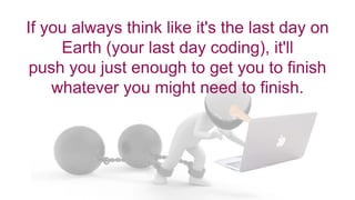 If you always think like it's the last day on
Earth (your last day coding), it'll
push you just enough to get you to finish
whatever you might need to finish.
 