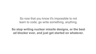 So now that you know it's impossible to not
learn to code, go write something, anything.
So stop writing nuclear missile designs, or the best
ad blocker ever, and just get started on whatever.
 