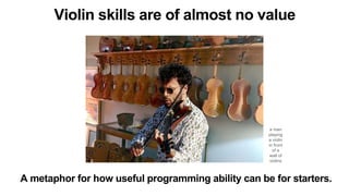 A metaphor for how useful programming ability can be for starters.
a man
playing
a violin
in front
of a
wall of
violins
Violin skills are of almost no value
 