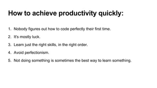 How to achieve productivity quickly:
1. Nobody figures out how to code perfectly their first time.
2. It's mostly luck.
3. Learn just the right skills, in the right order.
4. Avoid perfectionism.
5. Not doing something is sometimes the best way to learn something.
 