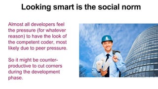 Almost all developers feel
the pressure (for whatever
reason) to have the look of
the competent coder, most
likely due to peer pressure.
So it might be counter-
productive to cut corners
during the development
phase.
Looking smart is the social norm
 