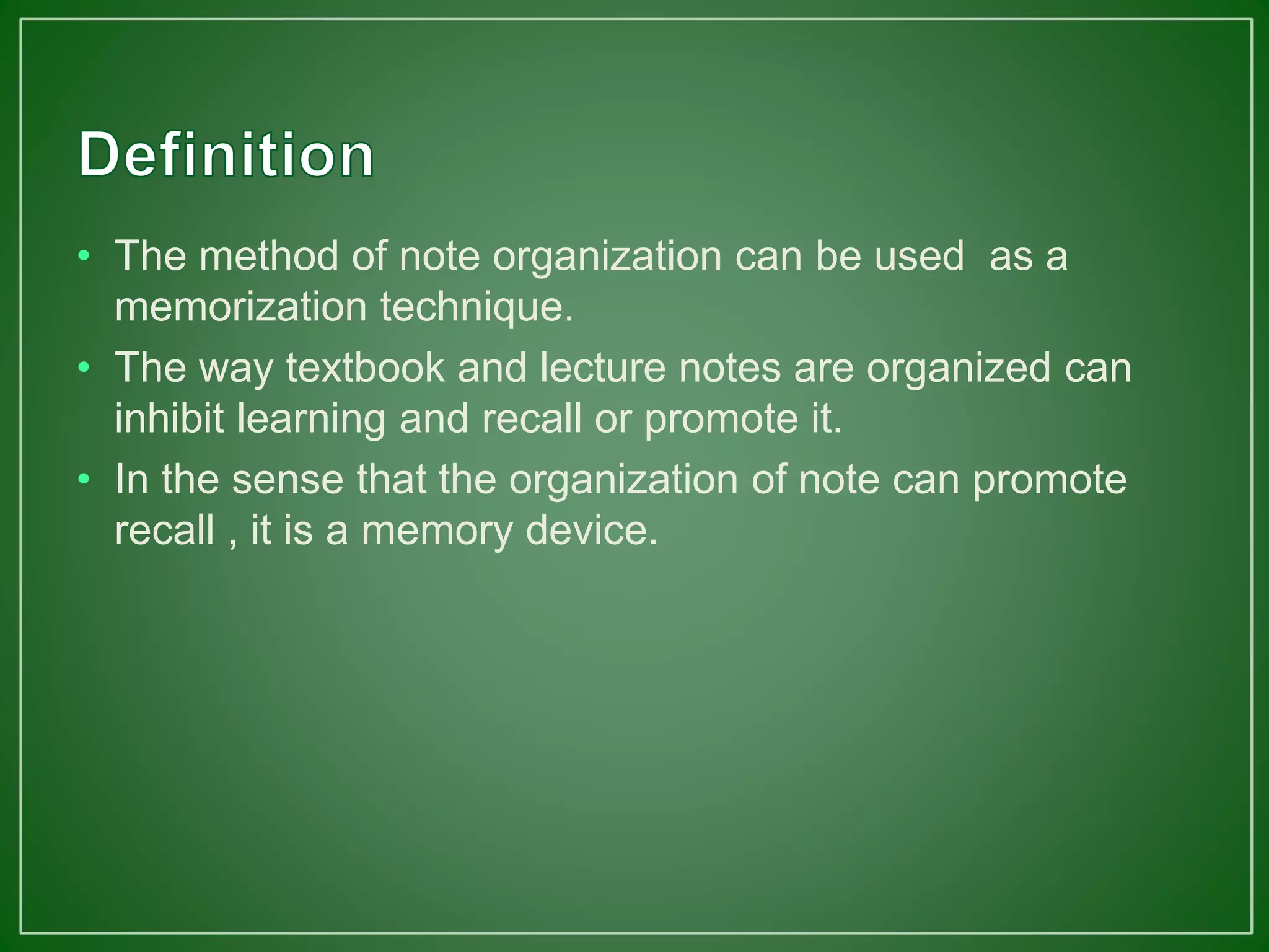 • The method of note organization can be used as a
memorization technique.
• The way textbook and lecture notes are organized can
inhibit learning and recall or promote it.
• In the sense that the organization of note can promote
recall , it is a memory device.
 