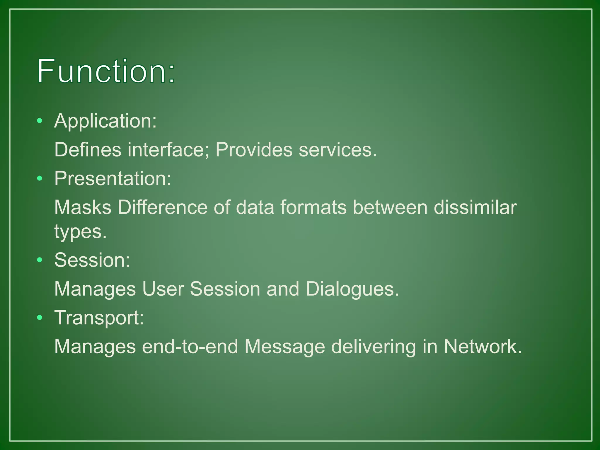 • Application:
Defines interface; Provides services.
• Presentation:
Masks Difference of data formats between dissimilar
types.
• Session:
Manages User Session and Dialogues.
• Transport:
Manages end-to-end Message delivering in Network.
 