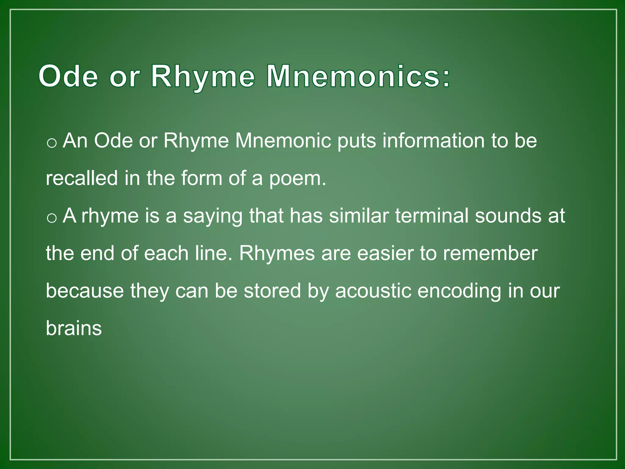 o An Ode or Rhyme Mnemonic puts information to be
recalled in the form of a poem.
o A rhyme is a saying that has similar terminal sounds at
the end of each line. Rhymes are easier to remember
because they can be stored by acoustic encoding in our
brains
 
