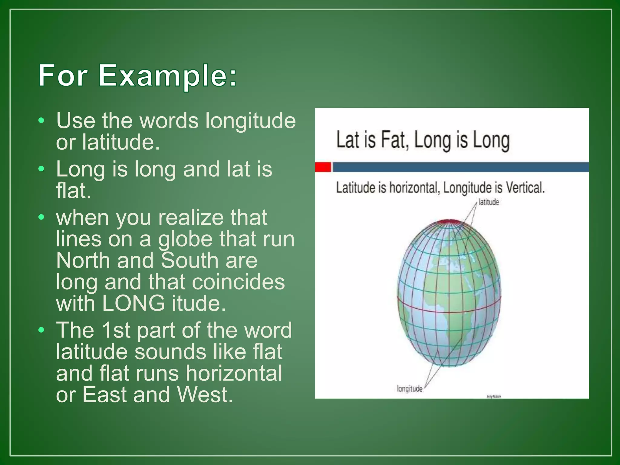 • Use the words longitude
or latitude.
• Long is long and lat is
flat.
• when you realize that
lines on a globe that run
North and South are
long and that coincides
with LONG itude.
• The 1st part of the word
latitude sounds like flat
and flat runs horizontal
or East and West.
 