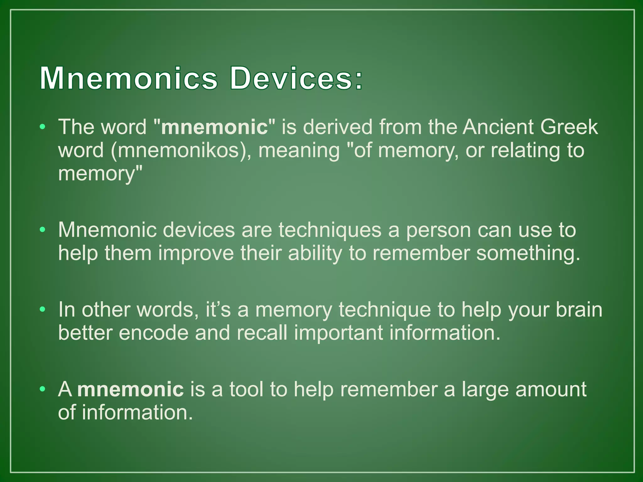 • The word "mnemonic" is derived from the Ancient Greek
word (mnemonikos), meaning "of memory, or relating to
memory"
• Mnemonic devices are techniques a person can use to
help them improve their ability to remember something.
• In other words, it’s a memory technique to help your brain
better encode and recall important information.
• A mnemonic is a tool to help remember a large amount
of information.
 