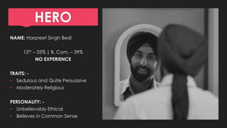 HERO
NAME: Harpreet Singh Bedi
12th – 35% | B. Com. – 39%
NO EXPERIENCE
TRAITS: -
• Sedulous and Quite Persuasive
• Moderately Religious
PERSONALITY: -
• Unbelievably Ethical
• Believes in Common Sense
 