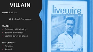 VILLAIN
NAME: Sunil Puri
M.D. of AYS Computers
TRAITS: -
• Obsessed with Winning
• Believes in Numbers
• Looking Down on Clients
PERSONALITY: -
• Arrogant
• Resentful
 