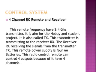  4 Channel RC Remote and Receiver
This remote frequency have 2.4 Ghz
transmitter. It is aim for the Hobby and student
project. It is also called TX. This transmitter is
transmitting to the receiver RX. The Receiver
RX receiving the signals from the transmitter
TX. This remote power supply is four AA
Batteries. This radio control remote can
control 4 outputs because of it have 4
channels.
 