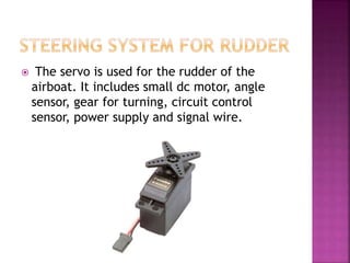  The servo is used for the rudder of the
airboat. It includes small dc motor, angle
sensor, gear for turning, circuit control
sensor, power supply and signal wire.
 