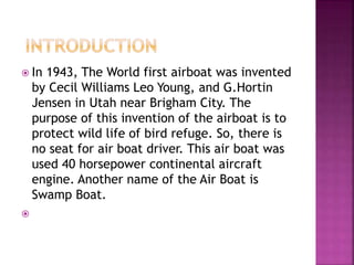  In 1943, The World first airboat was invented
by Cecil Williams Leo Young, and G.Hortin
Jensen in Utah near Brigham City. The
purpose of this invention of the airboat is to
protect wild life of bird refuge. So, there is
no seat for air boat driver. This air boat was
used 40 horsepower continental aircraft
engine. Another name of the Air Boat is
Swamp Boat.

 