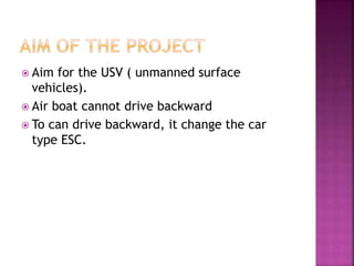  Aim for the USV ( unmanned surface
vehicles).
 Air boat cannot drive backward
 To can drive backward, it change the car
type ESC.
 