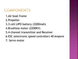 1.Air boat frame
2.Propeller
3.3 cell LIPO battery (3200mah)
4.Brushless motor (2200KV)
5.4 channel transmitter and Receiver
6.ESC (electronic speed controller) 40 Ampere
7. Servo motor
 