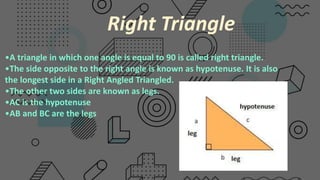 •A triangle in which one angle is equal to 90 is called right triangle.​
•The side opposite to the right angle is known as hypotenuse. It is also
the longest side in a Right Angled Triangled.
•The other two sides are known as legs.​
•AC is the hypotenuse
•AB and BC are the legs
Right Triangle
 
