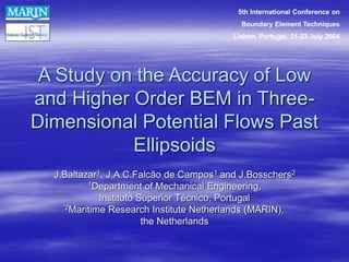 A Study on the Accuracy of Low
and Higher Order BEM in Three-
Dimensional Potential Flows Past
Ellipsoids
J.Baltazar1, J.A.C.Falcão de Campos1 and J.Bosschers2
1Department of Mechanical Engineering,
Instituto Superior Técnico, Portugal
2Maritime Research Institute Netherlands (MARIN),
the Netherlands
5th International Conference on
Boundary Element Techniques
Lisbon, Portugal, 21-23 July 2004
 