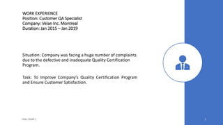 WORK EXPERIENCE
Position: Customer QA Specialist
Company: Velan Inc. Montreal
Duration: Jan 2015 – Jan 2019
Situation: Company was facing a huge number of complaints
due to the defective and inadequate Quality Certification
Program.
Task: To Improve Company's Quality Certification Program
and Ensure Customer Satisfaction.
TASK 2 PART 1 1
 