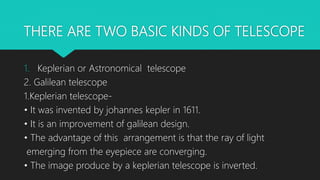 THERE ARE TWO BASIC KINDS OF TELESCOPE
1. Keplerian or Astronomical telescope
2. Galilean telescope
1.Keplerian telescope-
• It was invented by johannes kepler in 1611.
• It is an improvement of galilean design.
• The advantage of this arrangement is that the ray of light
emerging from the eyepiece are converging.
• The image produce by a keplerian telescope is inverted.
 