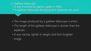 2. Galilean telescope-
• It was invented by galileo galilei in 1609.
• In galilean telescope diverging lens eyepiece are used.
• The image produced by a galilean telescope is errect
• The length of the galilean telescope is shorter than the
keplerian.
• It was narrow, lighter in weight and form brighter
image.
 