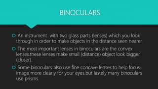 BINOCULARS
 An instrument with two glass parts (lenses) which you look
through in order to make objects in the distance seen nearer.
 The most important lenses in binoculars are the convex
lenses.these lenses make small (distance) object look bigger
(closer).
 Some binoculars also use fine concave lenses to help focus
image more clearly for your eyes.but lastely many binoculars
use prisms.
 
