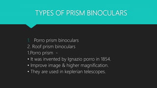 TYPES OF PRISM BINOCULARS
1. Porro prism binoculars
2. Roof prism binoculars
1.Porro prism -
• It was invented by Ignazio porro in 1854.
• Improve image & higher magnification.
• They are used in keplerian telescopes.
 