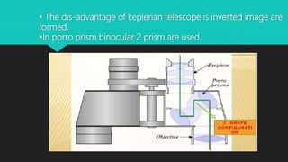 • The dis-advantage of keplerian telescope is inverted image are
formed.
•In porro prism binocular 2 prism are used.
 