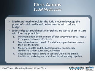 Chris AaronsSocial Media JudoMarketers need to look for the Judo move to leverage the power of social media and deliver results with reduced budgetsJudo and great social media campaigns are works of art in start with four key principles:Minimum effort and maximum efficiency/Leverage social media to help market more effectivelyMutual welfare and benefit for all/Campaigns that work more than just the brandMaster etiquette and Bushido/Transparency, honesty, credibility, patience, respect, politenessPhysical and mental acting in concert/Online and offline, traditional marketing and social media, all working together   