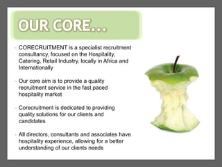 OUR CORE...CORECRUITMENT is a specialist recruitment consultancy, focused on the Hospitality, Catering, Retail Industry, locally in Africa and Internationally 