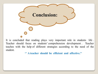 Conclusion:
It is concluded that reading plays very important role in students life .
Teacher should focus on students’ comprehension development . Teacher
teaches with the help of different strategies according to the need of the
student.
‘’ A teacher should be efficient and affective.’’
 