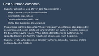 Post purchase outcomes
• Customer Satisfaction: Goal of every sale, happy customer (:
• Ways to ensure postpurchase satisfaction:
• Build realistic expectations
• Demonstrate correct product use
• Money-back guarantees and warranties
• Postpurchase cognitive dissonance: "The psychologically uncomfortable state produced by
an inconsistency between beliefs and behaviors that in turn evokes a motivation to reduce
the dissonance; buyers’ remorse." What sellers attempt to avoid so customers do not
spread bad reviews and harm the repuation of a business or return the product.
• Customer loyalty: When consumers consider you their go to brand or restaurant or store
and spread positive feedback.
 