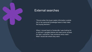 External searches
• "Occurs when the buyer seeks information outside
his or her personal knowledge base to help make
the buying decision."
• When I moved back to Centerville I was looking for
a nail tech I googled places and read some reviews
but also, everytime I saw someone whos nails I
liked I would ask where they went.
•
 