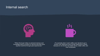 Internal search
"When the buyer relies on personal memory and
knowledge about a product or service that they have
aquired overtime through past experiences."
For example when I want coffee and I decide to go to
Dunkin over Starbucks even though Starbucks is closer
because to me Dunkin has better prices, better coffe, and
nicer employees.
 