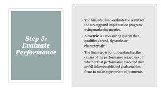 Step 5:
Evaluate
Performance
◦ The final step is to evaluate the results of
the strategy and implantationprogram
using mar...