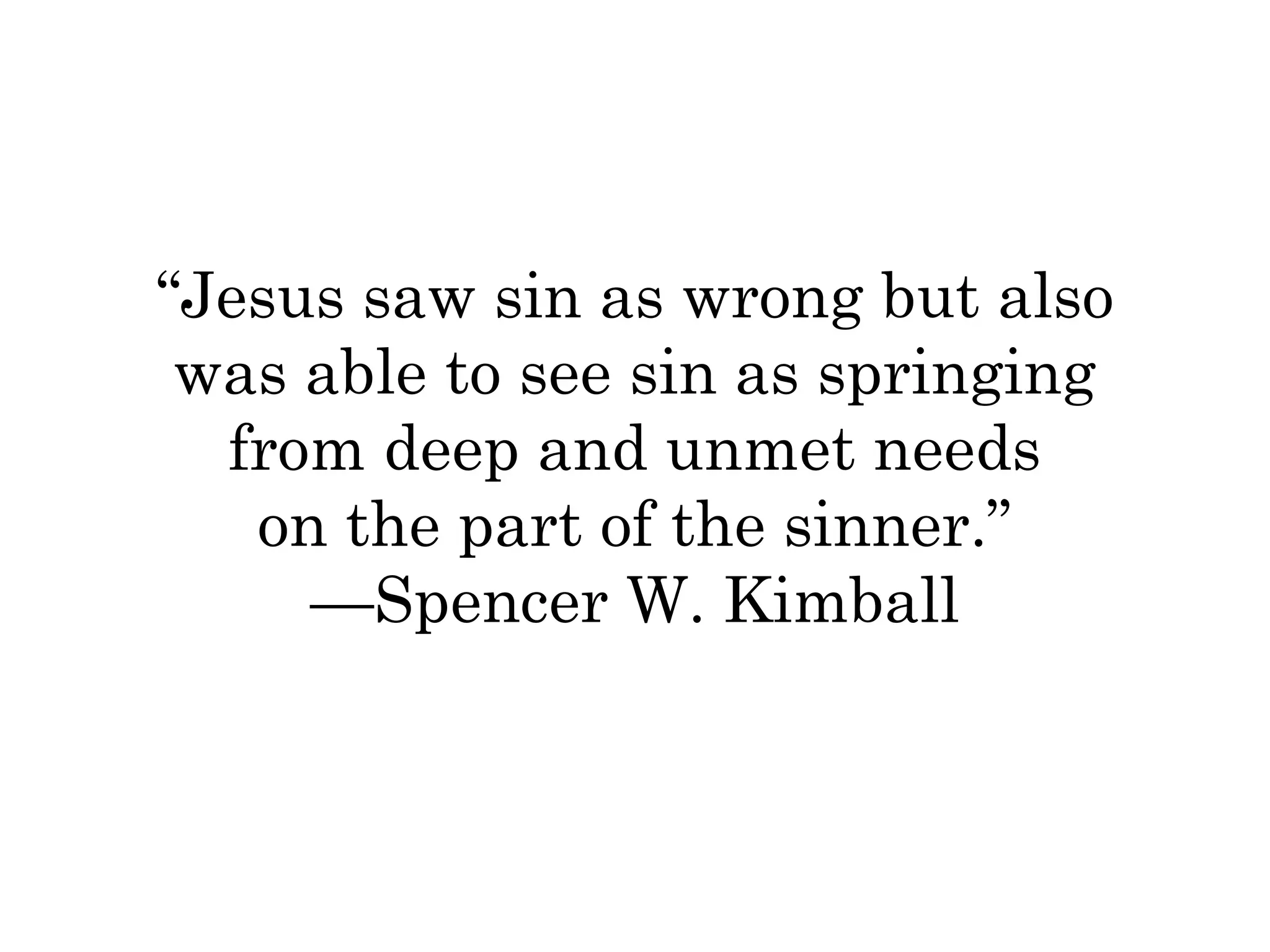 “Jesus saw sin as wrong but also 
was able to see sin as springing 
from deep and unmet needs 
on the part of the sinner.” 
—Spencer W. Kimball 
 