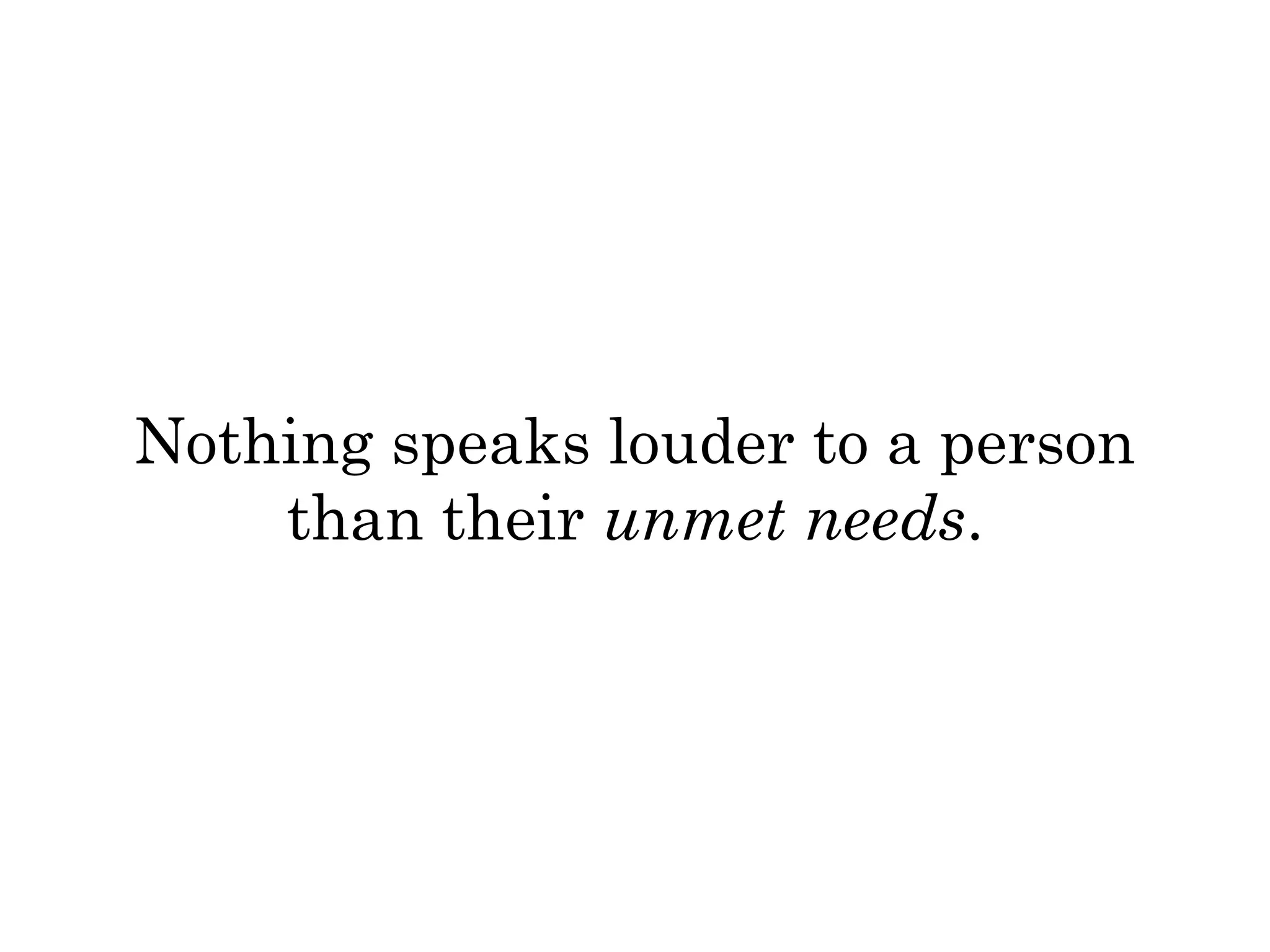 Nothing speaks louder to a person 
than their unmet needs. 
 