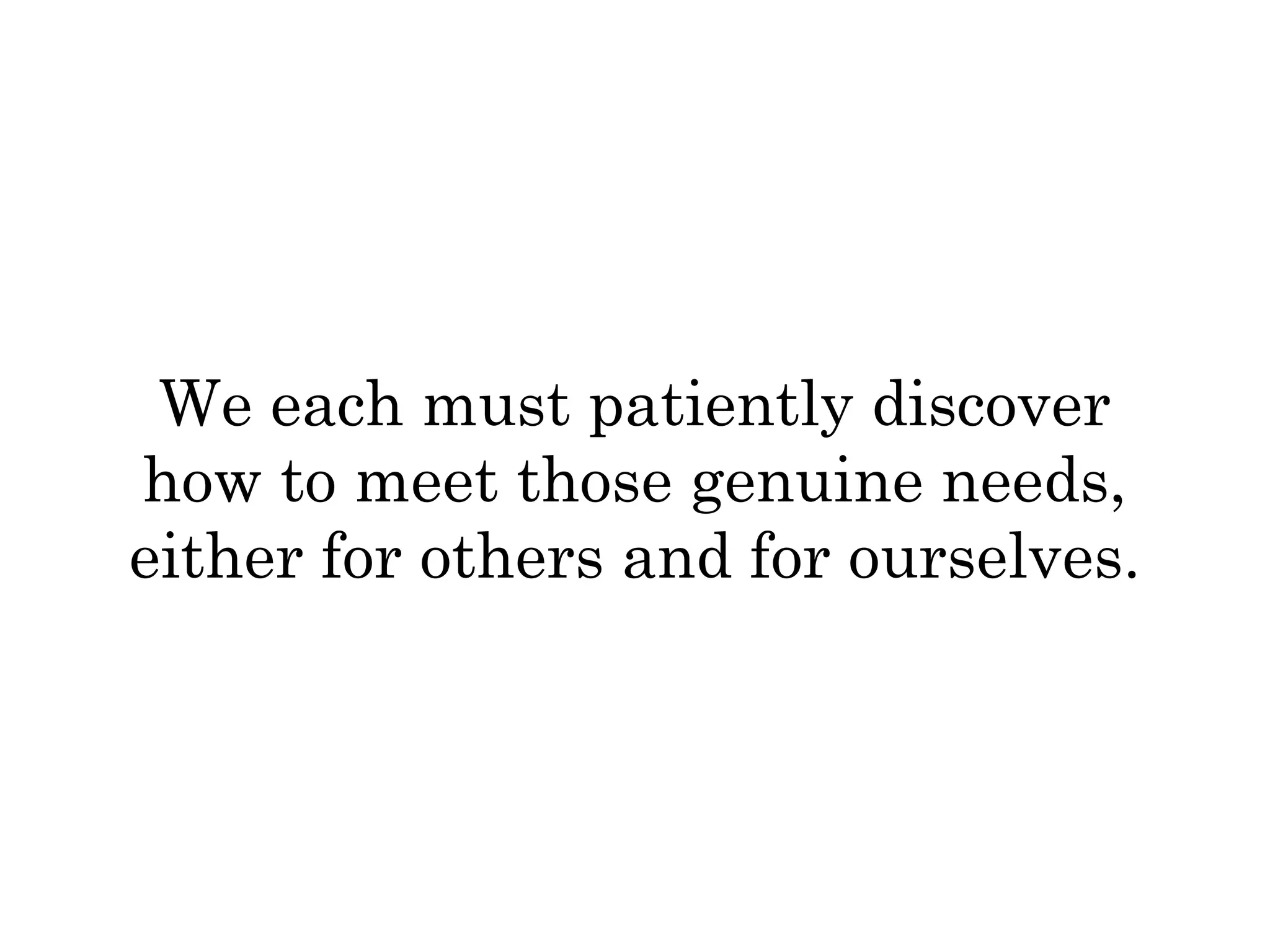 We each must patiently discover 
how to meet those genuine needs, 
either for others and for ourselves. 
 