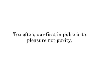 Too often, our first impulse is to 
pleasure not purity. 
 