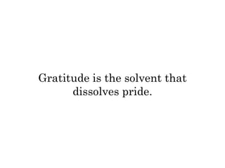 Gratitude is the solvent that 
dissolves pride. 
 