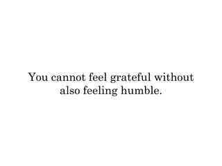 You cannot feel grateful without 
also feeling humble. 
 