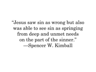 “Jesus saw sin as wrong but also 
was able to see sin as springing 
from deep and unmet needs 
on the part of the sinner.” 
—Spencer W. Kimball 
 