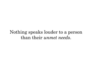 Nothing speaks louder to a person 
than their unmet needs. 
 
