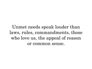 Unmet needs speak louder than 
laws, rules, commandments, those 
who love us, the appeal of reason 
or common sense. 
 