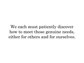 We each must patiently discover 
how to meet those genuine needs, 
either for others and for ourselves. 
 