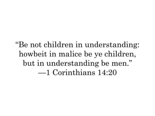 “Be not children in understanding: 
howbeit in malice be ye children, 
but in understanding be men.” 
—1 Corinthians 14:20 
 
