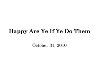 Happy Are Ye If Ye Do Them 
October 31, 2010 
 