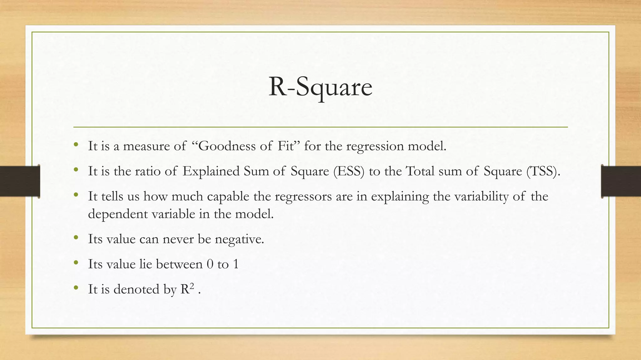 R-Square
• It is a measure of “Goodness of Fit” for the regression model.
• It is the ratio of Explained Sum of Square (ESS) to the Total sum of Square (TSS).
• It tells us how much capable the regressors are in explaining the variability of the
dependent variable in the model.
• Its value can never be negative.
• Its value lie between 0 to 1
• It is denoted by R2 .
 