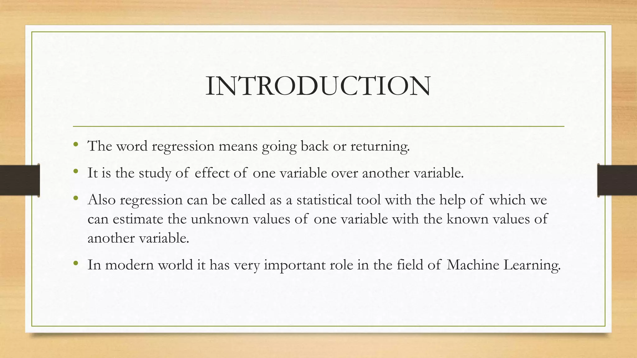 INTRODUCTION
• The word regression means going back or returning.
• It is the study of effect of one variable over another variable.
• Also regression can be called as a statistical tool with the help of which we
can estimate the unknown values of one variable with the known values of
another variable.
• In modern world it has very important role in the field of Machine Learning.
 