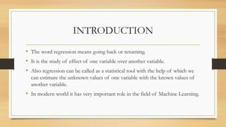 INTRODUCTION
• The word regression means going back or returning.
• It is the study of effect of one variable over another variable.
• Also regression can be called as a statistical tool with the help of which we
can estimate the unknown values of one variable with the known values of
another variable.
• In modern world it has very important role in the field of Machine Learning.
 