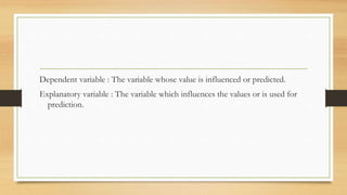 Dependent variable : The variable whose value is influenced or predicted.
Explanatory variable : The variable which influences the values or is used for
prediction.
 