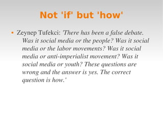 Not 'if' but 'how'
   Zeynep Tufekci: 'There has been a false debate. 
     Was it social media or the people? Was it social 
     media or the labor movements? Was it social 
     media or anti­imperialist movement? Was it 
     social media or youth? These questions are 
     wrong and the answer is yes. The correct 
     question is how.'
 