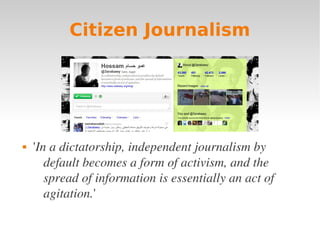 Citizen Journalism




   'In a dictatorship, independent journalism by 
       default becomes a form of activism, and the 
       spread of information is essentially an act of 
       agitation.'
 